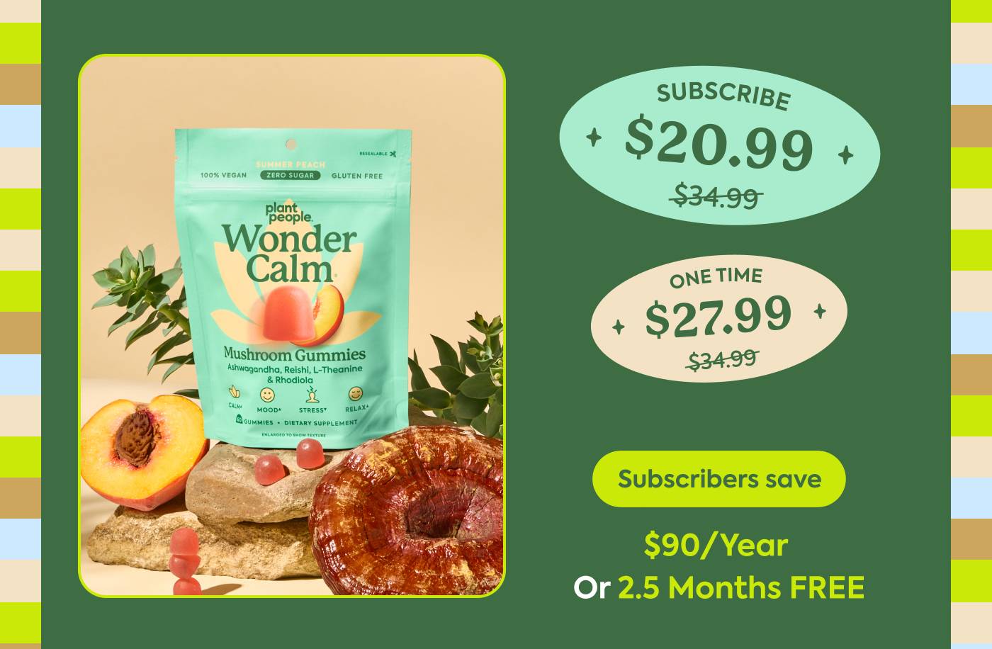 WonderCalm One-time (20% off): $34.99 → $27.99 Subscribe (40% off): $34.99 → $20.99 Subscribers save: $90/year or 2.5 months FREE