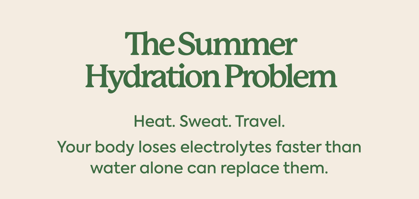 The summer hydration problem Heat. Sweat. Travel. Your body loses electrolytes faster than water alone can replace them.