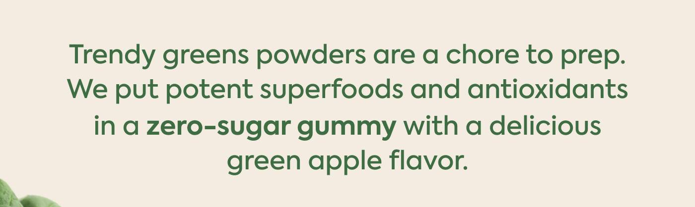 Trendy greens powders are a chore to prep. We put potent superfoods and antioxidants in a zero-sugar gummy with a delicious green apple flavor.