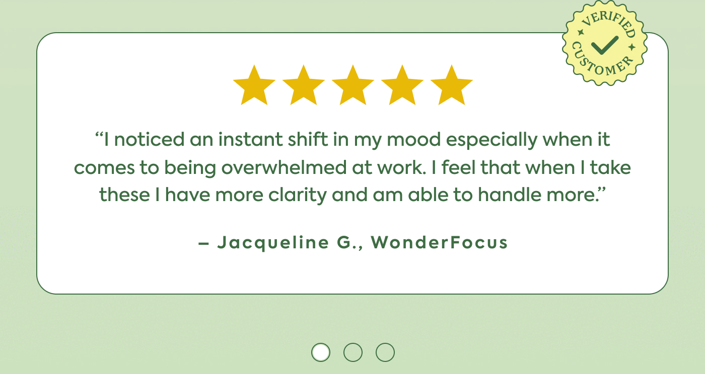 “I noticed an instant shift in my mood especially when it comes to being overwhelmed at work. I feel that when I take these I have more clarity and am able to handle more.” - Jaqueline G.,  WonderFocus