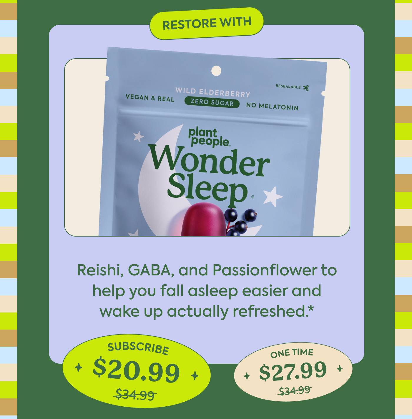 Restore with WonderSleep Reishi, GABA, and Passionflower to help you fall asleep easier and wake up actually refreshed.* Subscribe: $34.99 → $20.99 | One-time: $34.99 $27.99
