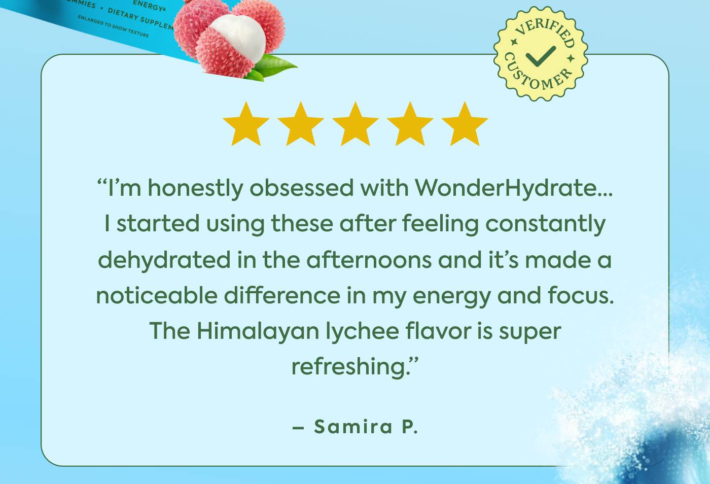 ⭐️⭐️⭐️⭐️⭐️ “I’m honestly obsessed with WonderHydrate… I started using these after feeling constantly dehydrated in the afternoons and it’s made a noticeable difference in my energy and focus. The Himalayan lychee flavor is super refreshing.” - Samira P.