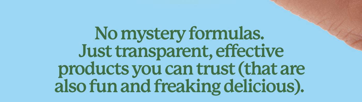 No mystery formulas. Just transparent, effective products you can trust (that are also fun and freaking delicious). No mystery formulas. Just transparent, effective products you can trust (that are also fun and freaking delicious).