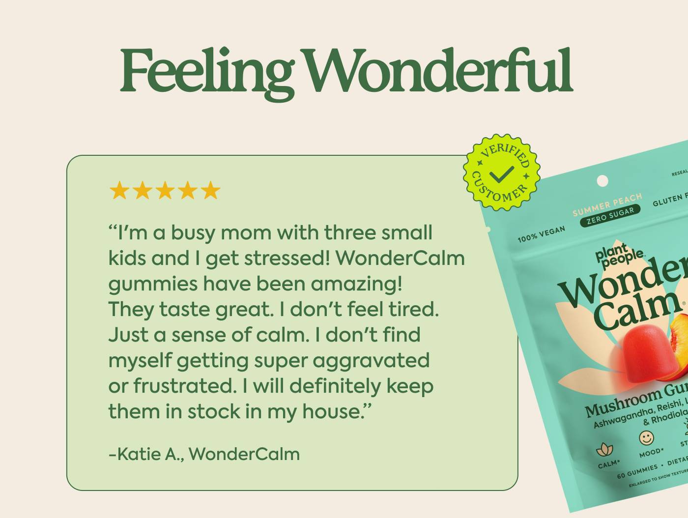 “I'm a busy mom with three small kids and I get stressed! WonderCalm gummies have been amazing! They taste great. I don't feel tired. Just a sense of calm. I don't find myself getting super aggravated or frustrated. I will definitely keep them in stock in my house.” - Katie A., WonderCalm