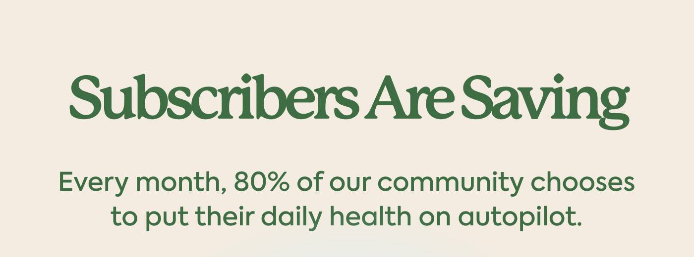 Subscribers are saving Every month, 80% of our community chooses to put their daily health on autopilot.