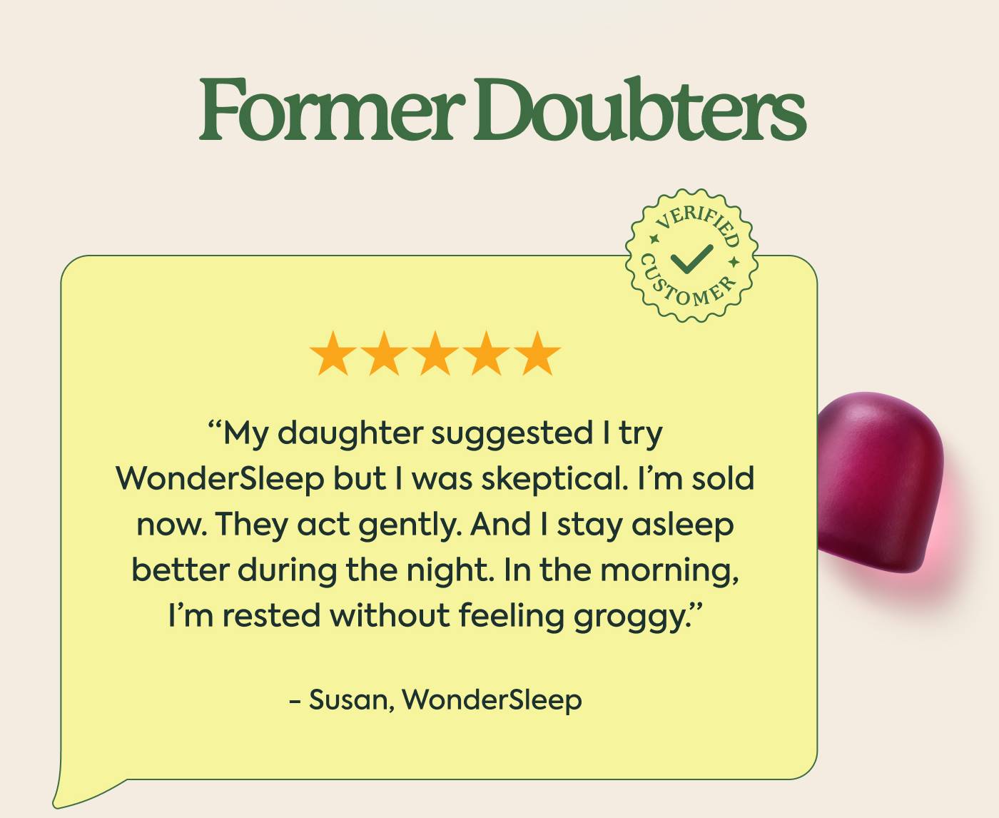Former Doubters  “My daughter suggested I try WonderSleep but I was skeptical. I’m sold now. They act gently. And I stay asleep better during the night. In the morning, I’m rested without feeling groggy.” - Susan, WonderSleep Former Doubters  “My daughter suggested I try WonderSleep but I was skeptical. I’m sold now. They act gently. And I stay asleep better during the night. In the morning, I’m rested without feeling groggy.” - Susan, WonderSleep