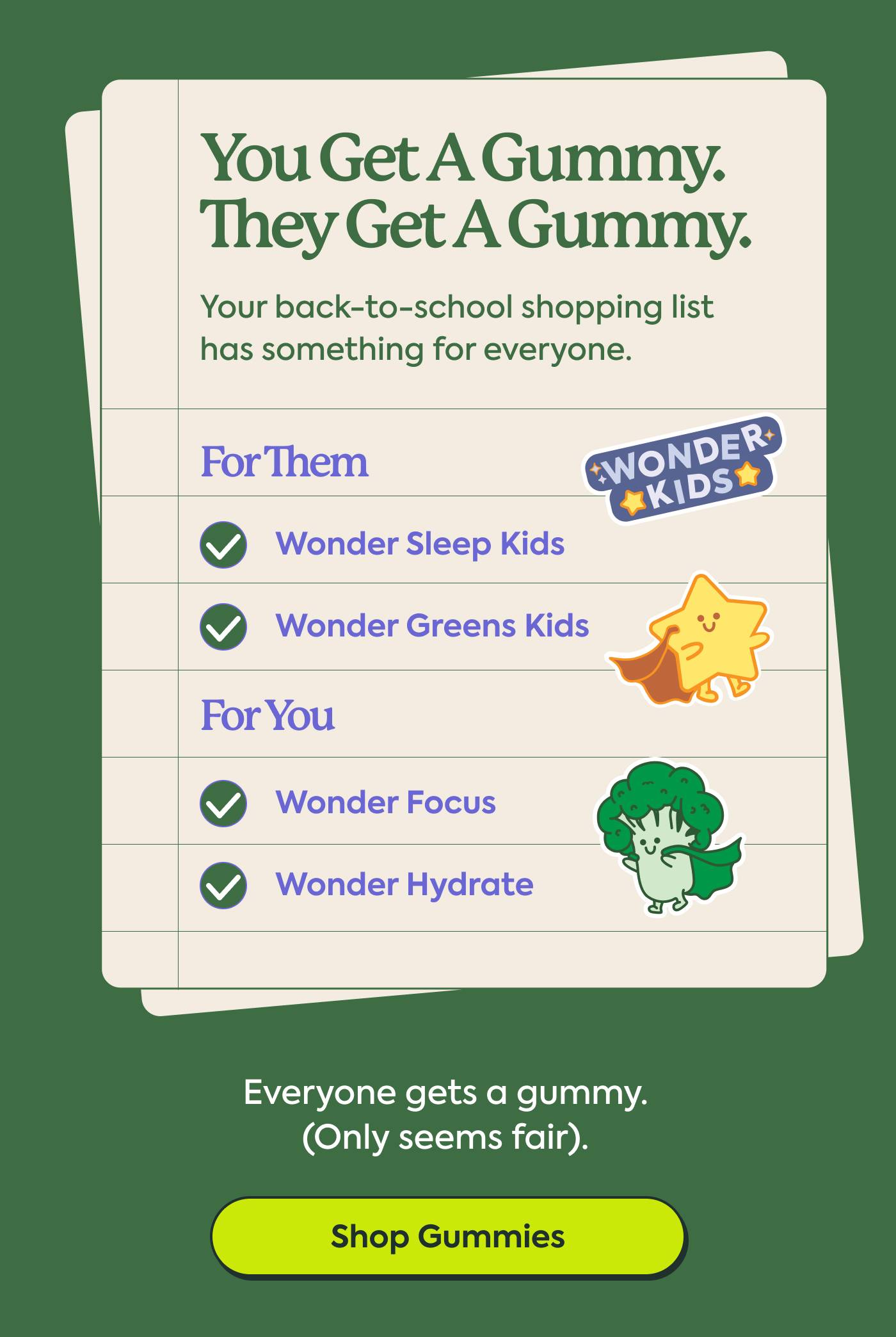 You Get a Gummy. They Get a Gummy. | Your back-to-school shopping list has something for everyone. | For them ✓ Wonder Sleep Kids ✓ Wonder Greens Kids | For you ✓ Wonder Focus ✓ Wonder Hydrate | Shop Gummies
