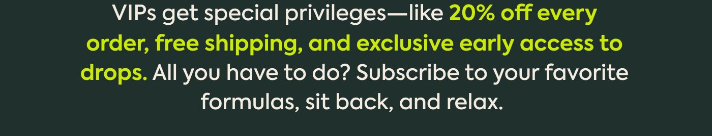 VIPs get special privileges—like 20% off every order, free shipping, and exclusive early access to drops. All you have to do? Subscribe to your favorite formulas, sit back, and relax. 