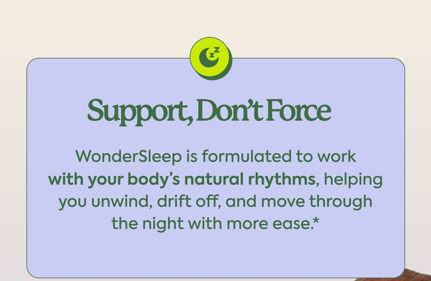 Support, Don’t Force WonderSleep is formulated to work with your body’s natural rhythms, helping you unwind, drift off, and move through the night with more ease.