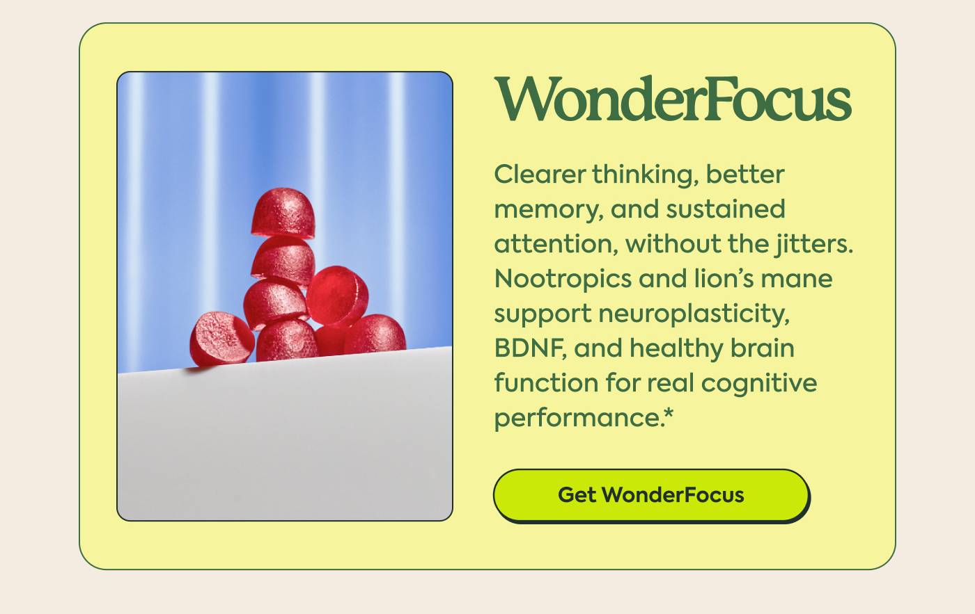 WonderFocus Clearer thinking, better memory, and sustained attention, without the jitters. Nootropics and lion’s mane support neuroplasticity, BDNF, and healthy brain function for real cognitive performance.* GET WONDERFOCUS