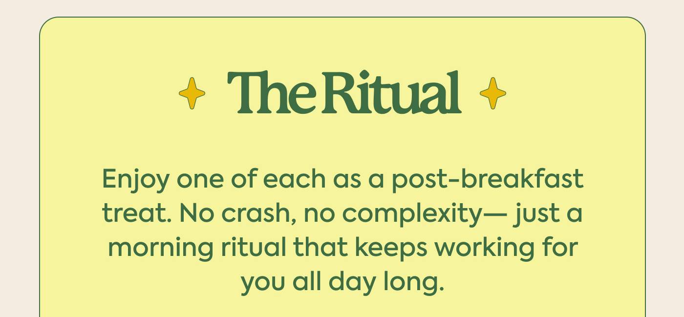 The Ritual Enjoy one of each as a post-breakfast treat. No crash, no complexity— just a morning ritual that keeps working for you all day long.