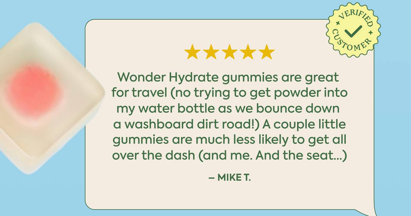 “Wonder Hydrate gummies are great for travel (no trying to get powder into my water bottle as we bounce down a washboard dirt road!) A couple little gummies are much less likely to get all over the dash (and me. And the seat...)” - Mike T