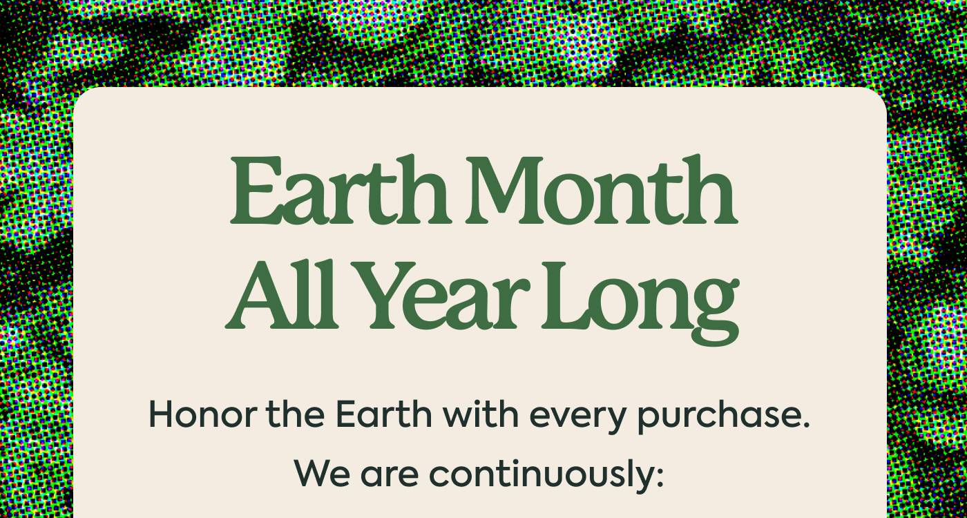 EARTH MONTH ALL YEAR LONG Honor the Earth with every purchase. We are continuously: 