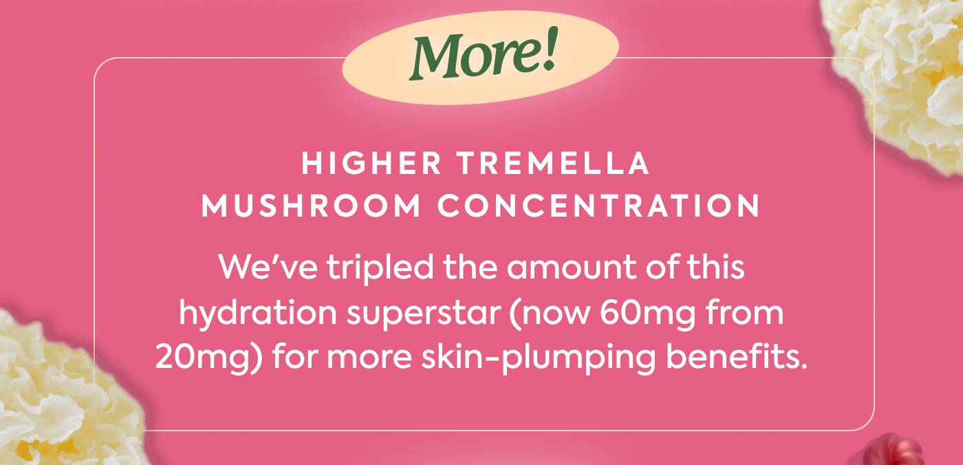  🍄 Higher Tremella Mushroom Concentration - We've tripled the amount of this hydration superstar (now 60mg from 20mg) for more skin-plumping benefits.