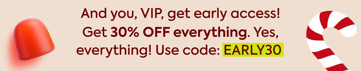 And you, VIP, get early access! Get 30% OFF everything. Yes. everything, with code EARLY30