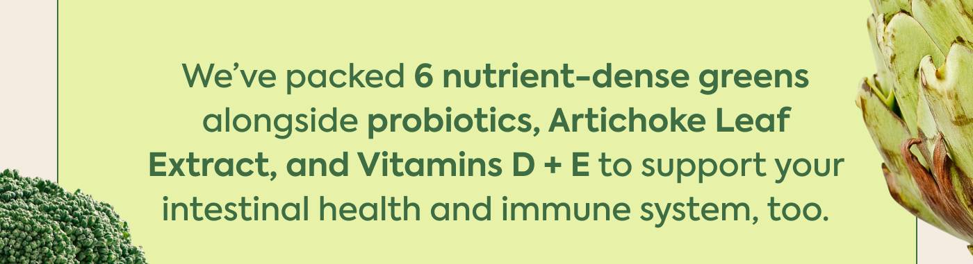 We've packed 6 nutrient-dense greens  alongside probiotics, Artichoke Leaf Extract, and Vitamins D + E to support your intestinal health and immune system, too.