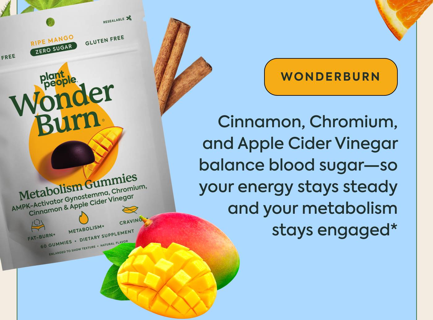 WonderBurn: Cinnamon, Chromium, and Apple Cider Vinegar balance blood sugar—so your energy stays steady and your metabolism stays engaged* WonderBurn: Cinnamon, Chromium, and Apple Cider Vinegar balance blood sugar—so your energy stays steady and your metabolism stays engaged*