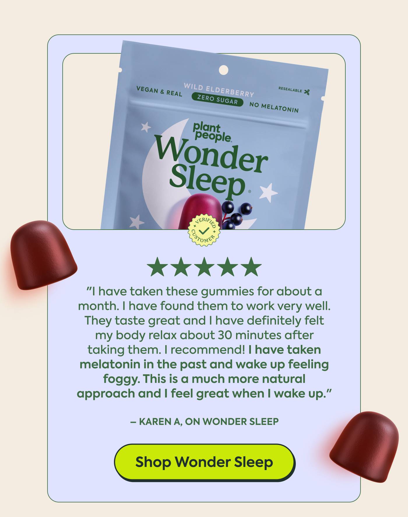 Karen A, on Wonder Sleep ★★★★★ Verified buyer  "I have taken these gummies for about a month.  I have found them to work very well. They taste great and I have definitely felt my body relax about 30 minutes  after taking them. I recommend! I have taken melatonin in the past and wake up feeling foggy. This is a much more natural approach and I feel great when I wake up."