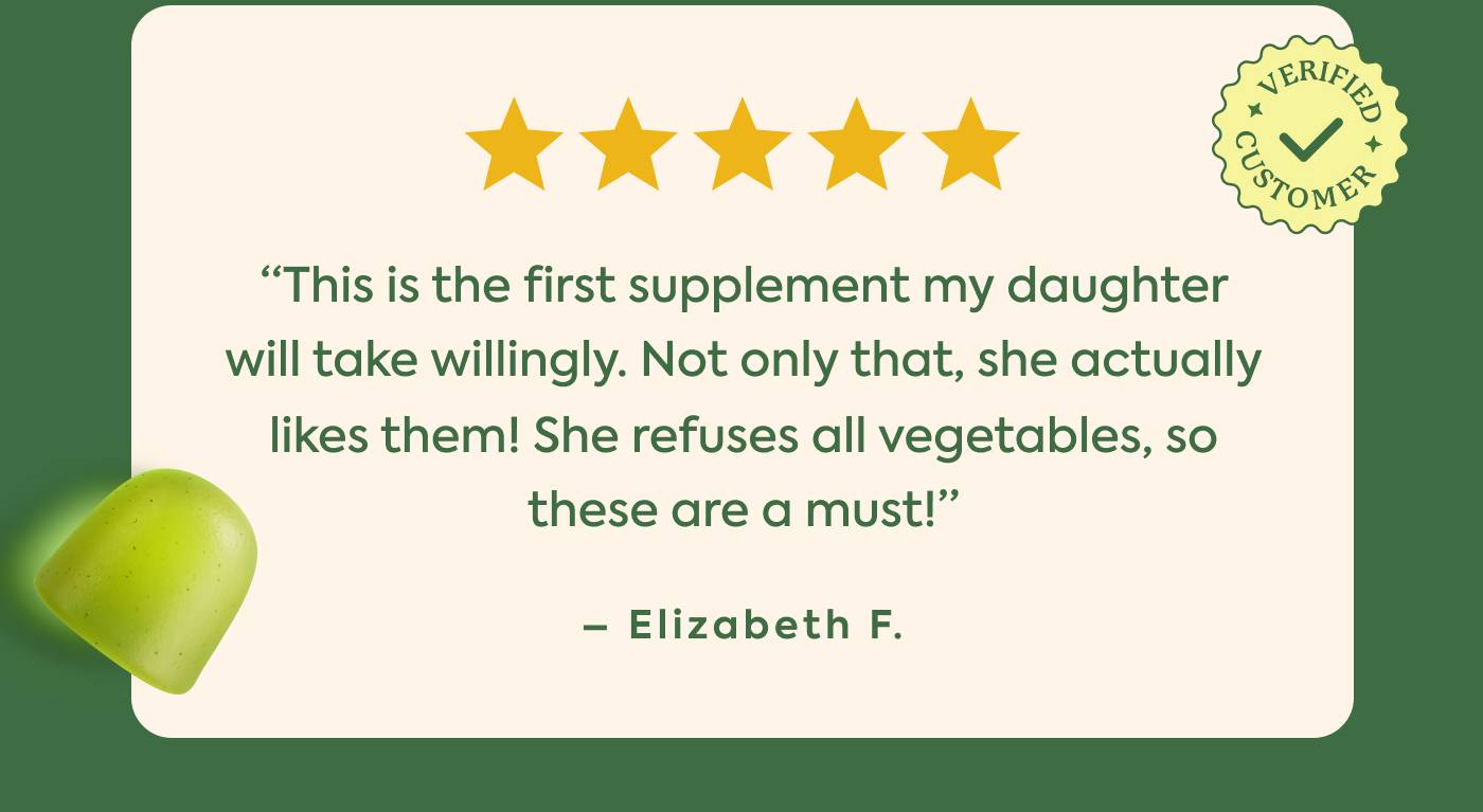 "This is the first supplement my daughter will take willingly. Not only that, she actually likes them! She refuses all vegetables, so these are a must!" - Elizabeth F. "This is the first supplement my daughter will take willingly. Not only that, she actually likes them! She refuses all vegetables, so these are a must!" - Elizabeth F.