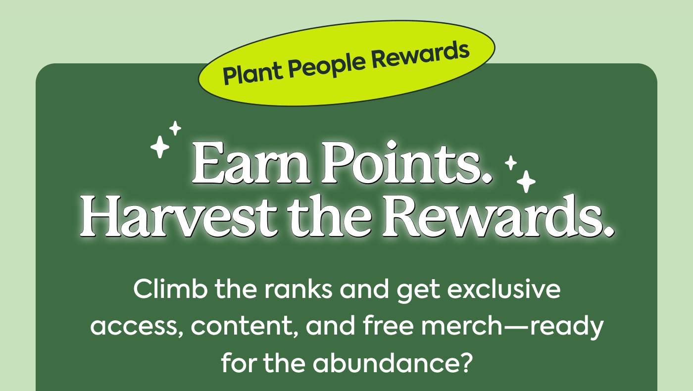 Plant People Rewards Earn points. Harvest the rewards. Climb the ranks and get exclusive access, content, and free merch—ready for the abundance?
