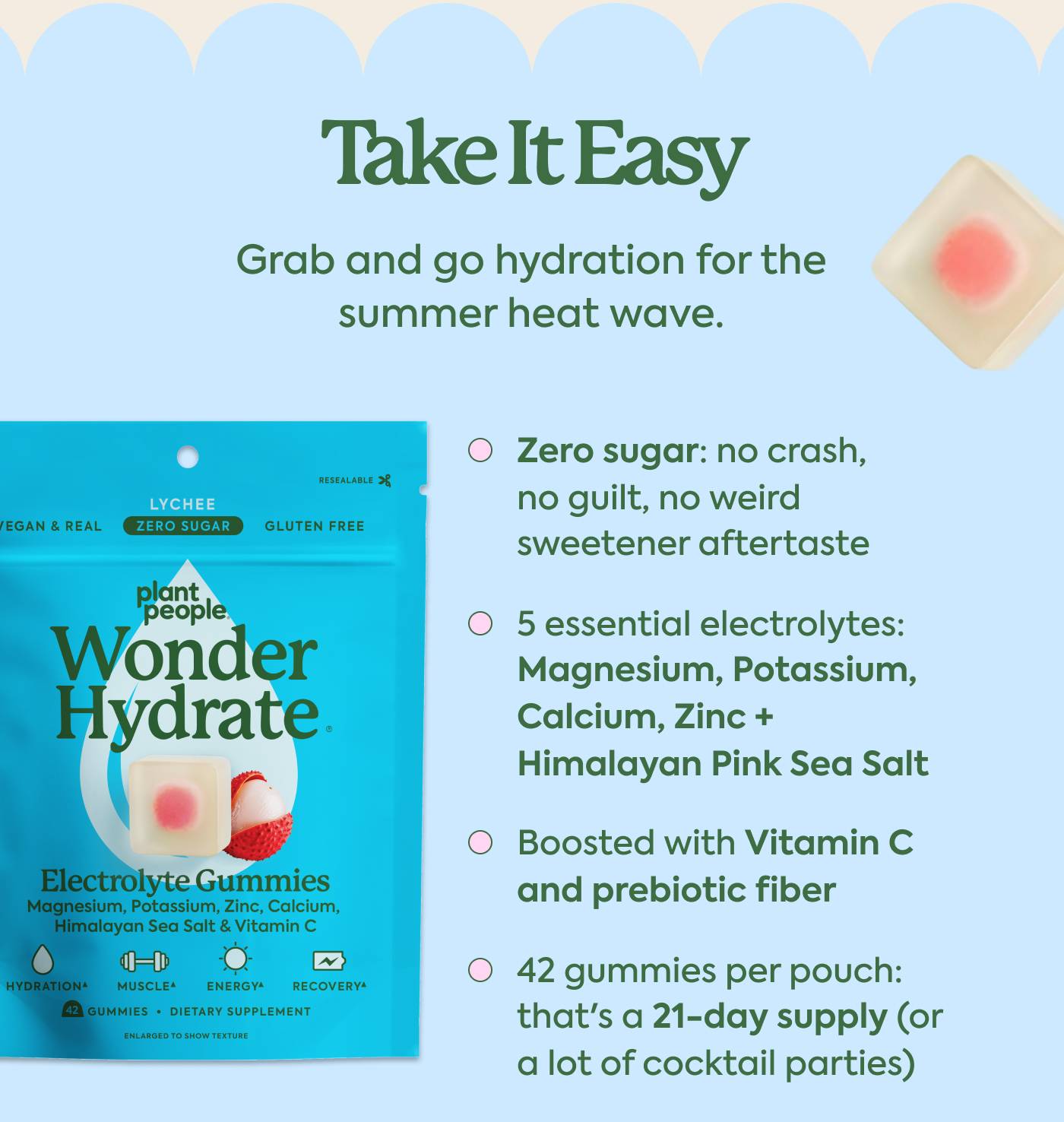 Take It Easy Grab and go hydration for the summer heat wave. Zero sugar: no crash, no guilt, no weird sweetener aftertaste 5 essential electrolytes: Magnesium, Potassium, Calcium, Zinc + Himalayan Pink Sea Salt Boosted with Vitamin C and prebiotic fiber 42 gummies per pouch: that's a 21-day supply (or a lot of cocktail parties)