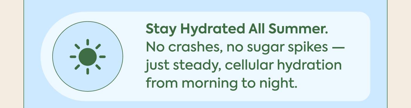 Stay hydrated all summer. No crashes, no sugar spikes — just steady, cellular hydration from morning to night.