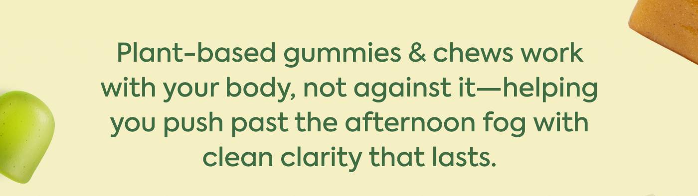 Plant-based gummies & chews work  with your body, not against it—helping you push past the afternoon fog with clean clarity that lasts. Plant-based gummies & chews work  with your body, not against it—helping you push past the afternoon fog with clean clarity that lasts.