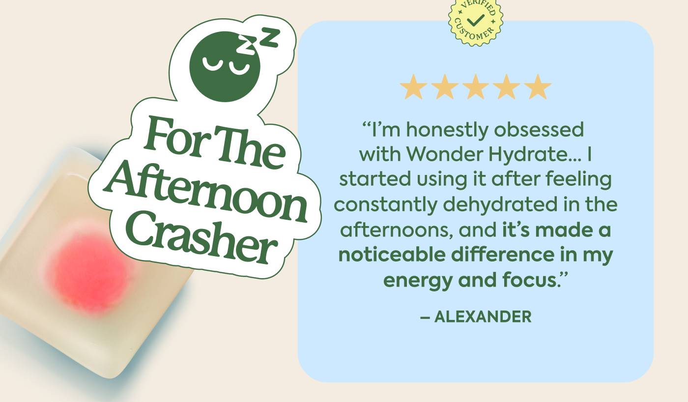 For the Afternoon Crasher "I’m honestly obsessed with Wonder Hydrate... I started using it after feeling constantly dehydrated in the afternoons, and it’s made a noticeable difference in my energy and focus." - Alexander