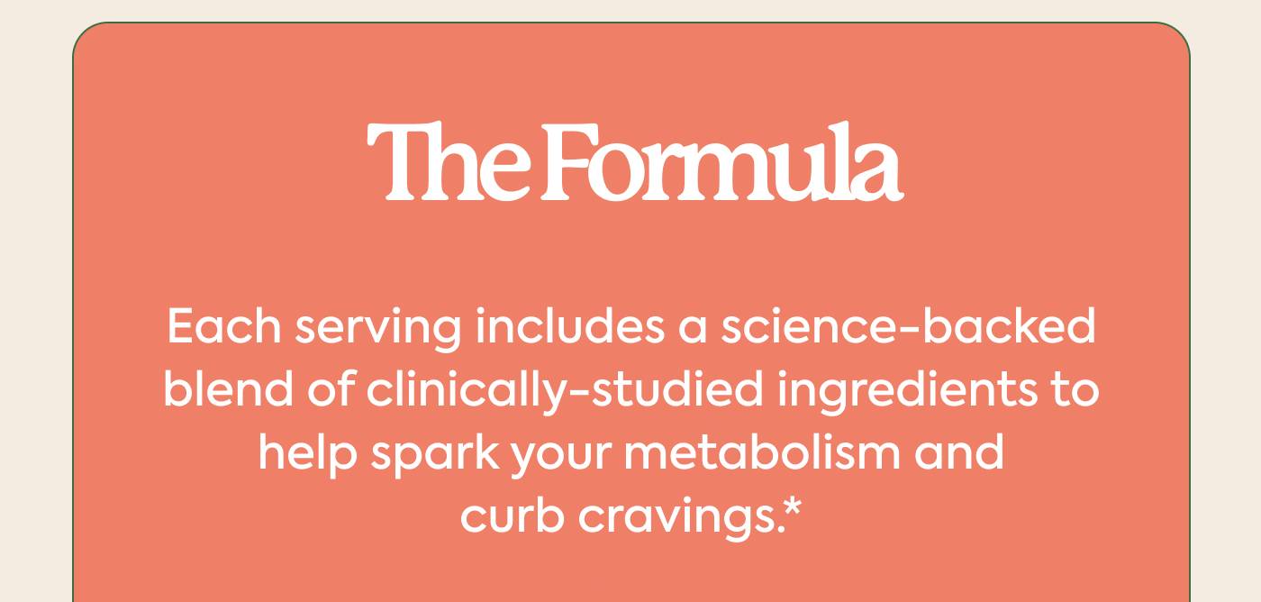 The Formula Each serving includes a science-backed blend of clinically-studied ingredients to help spark your metabolism and curb cravings.