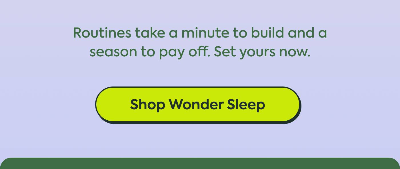 Routines take a minute to build and a season to pay off. Set yours now. Shop Wonder Sleep