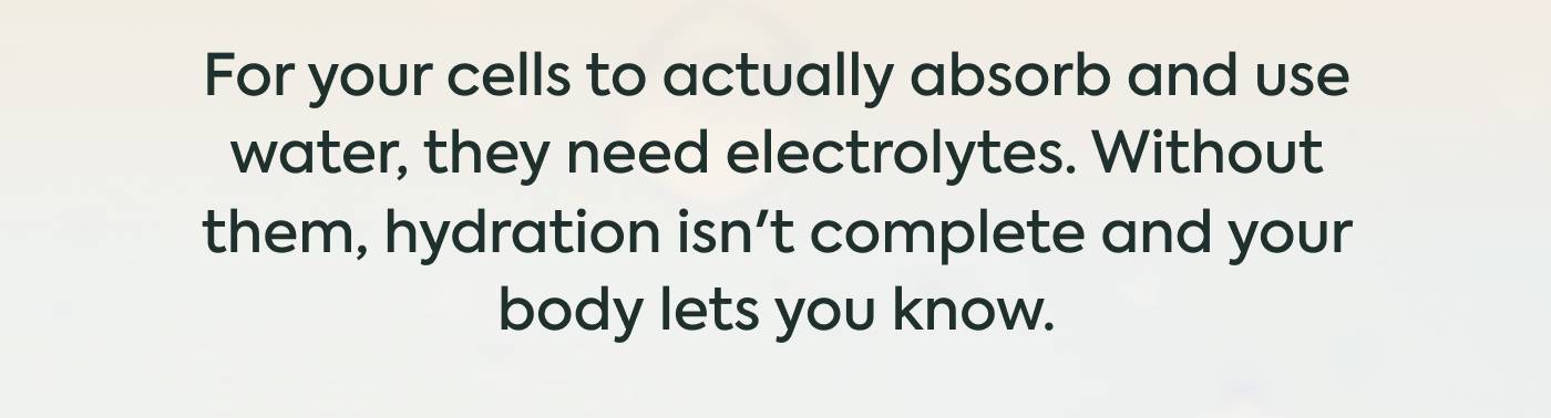 For your cells to actually absorb and use water, they need electrolytes. Without them, hydration isn't complete and your body lets you know.