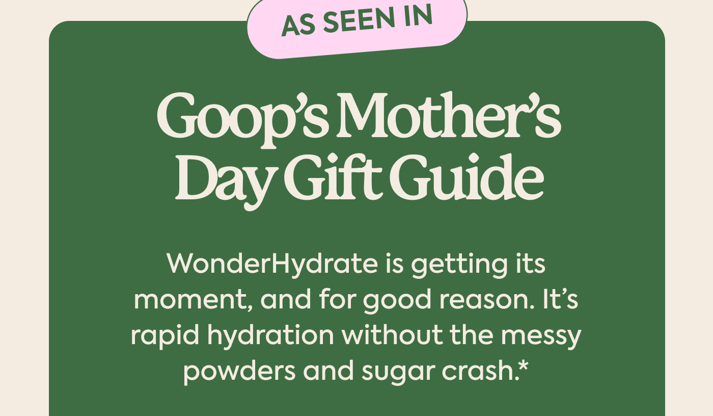 As seen in Goop’s Mother’s Day Gift Guide WonderHydrate is getting its moment, and for good reason. It’s rapid hydration without the messy powders and sugar crash.*