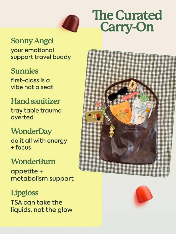 The Curated Carry-On  Sonny Angel - your emotional support travel buddy Sunnies - first-class is a vibe not a seat Hand sanitizer - tray table trauma averted [WonderDay] - do it all with energy + focus  [WonderBurn] - appetite + metabolism support Lip gloss - TSA can take the liquids, not the glow