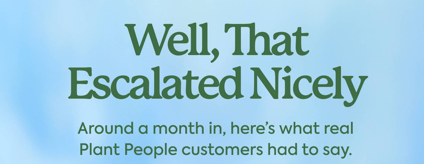 Well, That Escalated Nicely | Around a month in, here’s what real Plant People customers had to say.