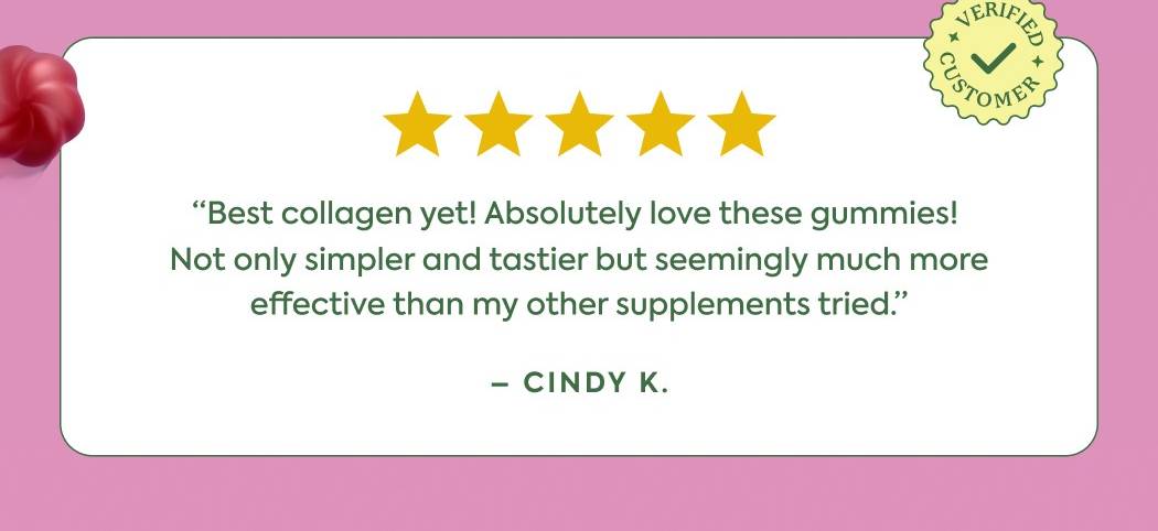 “Best collagen yet! Absolutely love these gummies!  Not only simpler and tastier but seemingly much more effective than my other supplements tried.” - Cindi K.