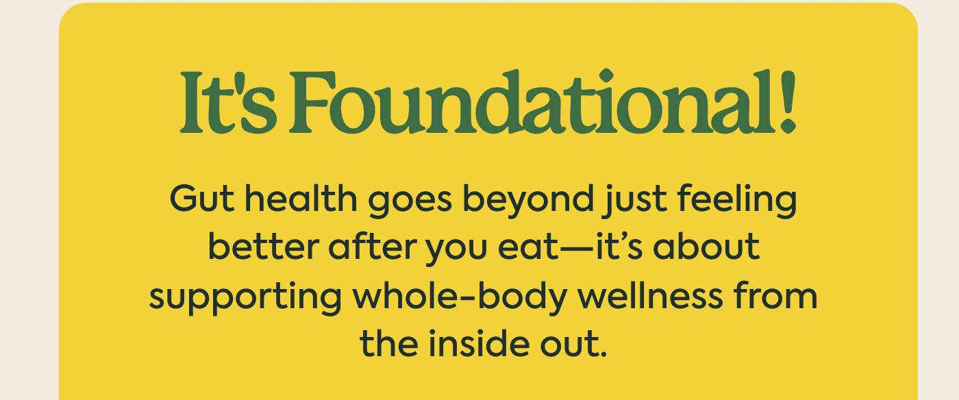 It's Foundational! Gut health goes beyond just about feeling better after you eat— it’s about supporting whole-body wellness from the inside out.