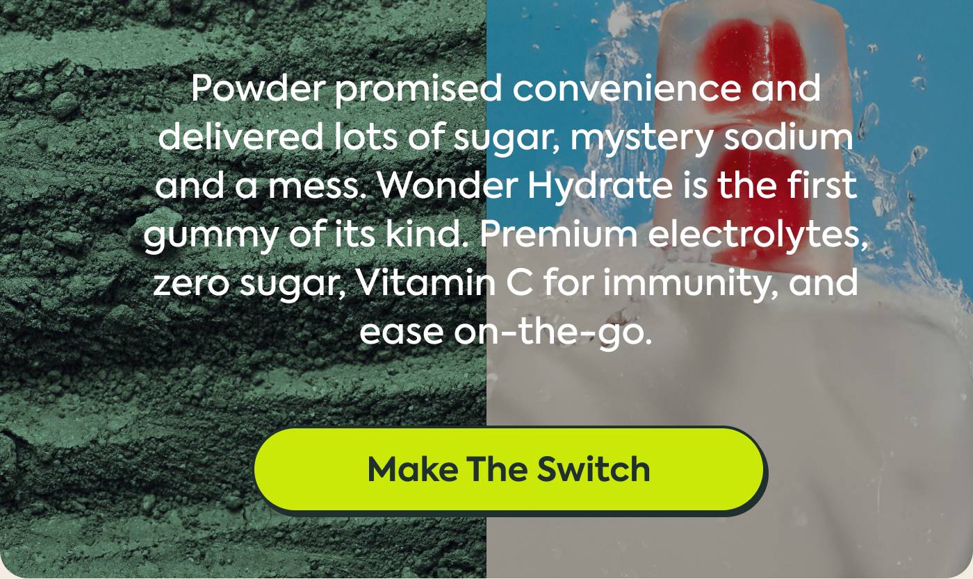 Powder promised convenience and delivered sugar alcohols, mystery sodium and a mess. Wonder Hydrate is the first gummy of its kind. Premium electrolytes, zero sugar, Vitamin C for immunity, and ease on-the-go. Make the Switch