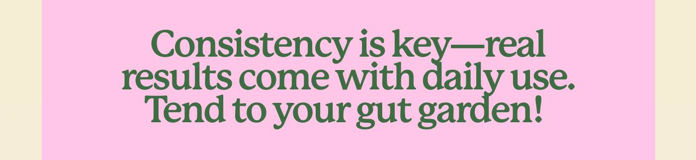 Consistency is key—real results come with daily use. Tend to your gut garden!  Consistency is key—real results come with daily use. Tend to your gut garden!