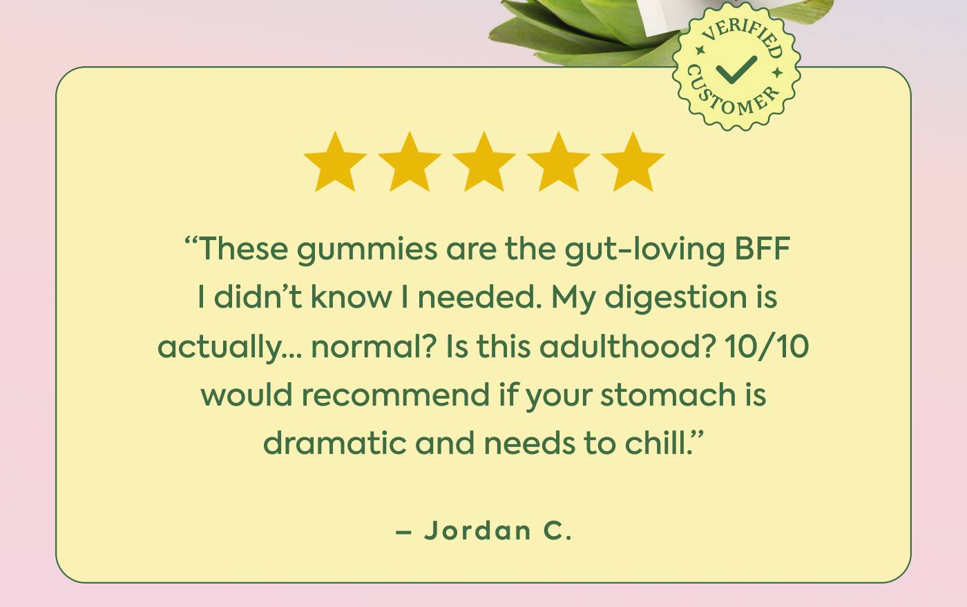  ⭐️⭐️⭐️⭐️⭐️  “These gummies are the gut-loving BFF I didn’t know I needed. My digestion is actually… normal? Is this adulthood? 10/10 would recommend if your stomach is dramatic and needs to chill.” - Jordan C.