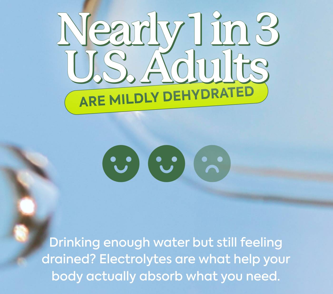 Nearly 1 in 3 U.S. Adults Are mildly dehydrated. Drinking enough water but still feeling drained? Electrolytes are what help your body actually absorb what you need.