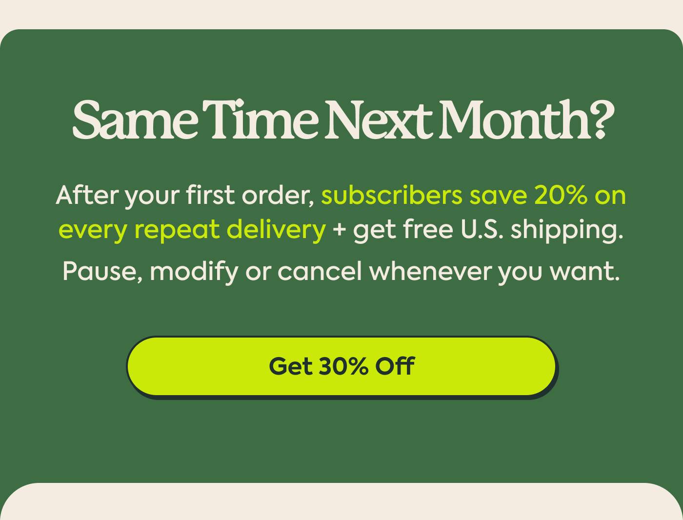 Same Time Next Month? After your first order, subscribers save 20% on every repeat delivery + get free U.S. shipping. Pause, modify or cancel whenever you want. | Get 30% Off