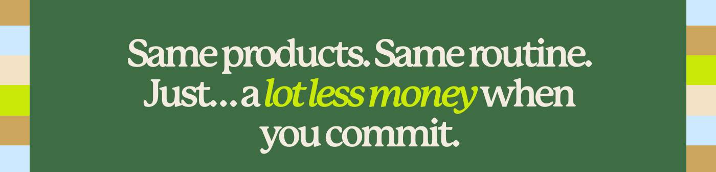 Same products. Same routine. Just… a lot less money when you commit.