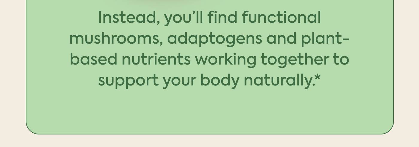 Instead, you’ll find functional mushrooms, adaptogens and plant-based nutrients working together to support your body naturally.