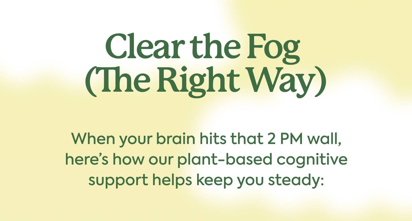 Clear the Fog (The Right Way) When your brain hits that 2 PM wall, here’s how our plant-based cognitive support helps keep you steady: Clear the Fog (The Right Way) When your brain hits that 2 PM wall, here’s how our plant-based cognitive support helps keep you steady: