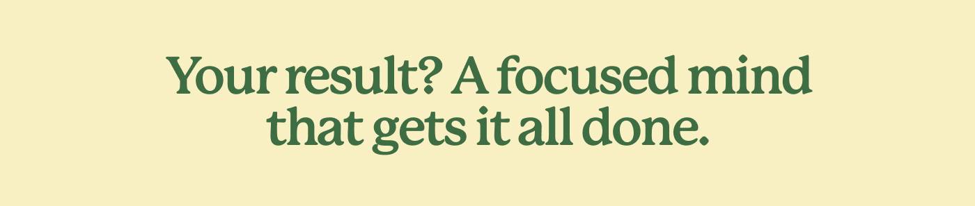 Your result? A focused mind that gets it all done.