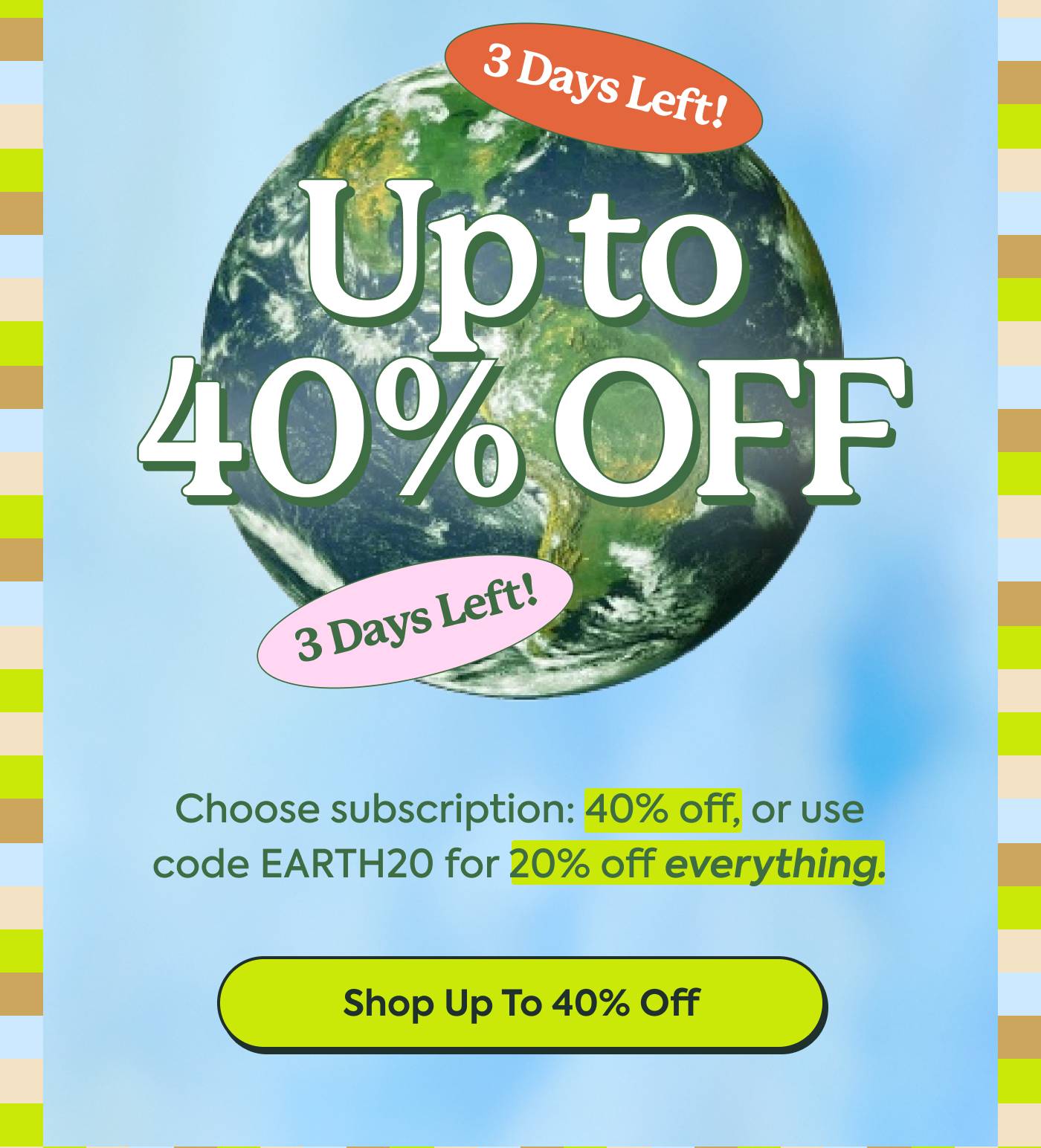 Up to 40% Off | Choose subscription: 40% off, or use code EARTH20 for 20% off everything. | Shop Up to 40% Off