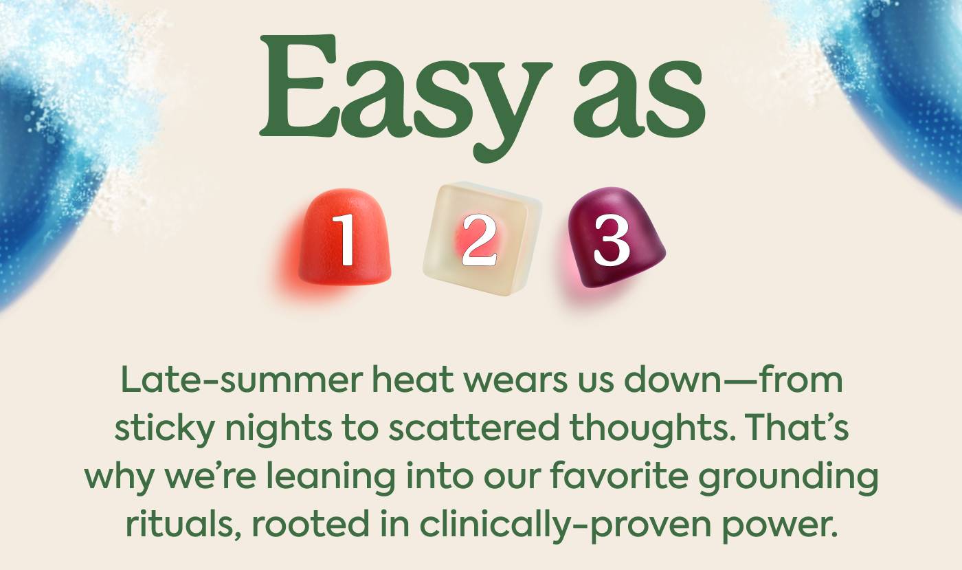 Easy as 1-2-3 Late-summer heat wears us down—from sticky nights to scattered thoughts. That’s why we’re leaning into our favorite grounding rituals, rooted in clinically-proven power.
