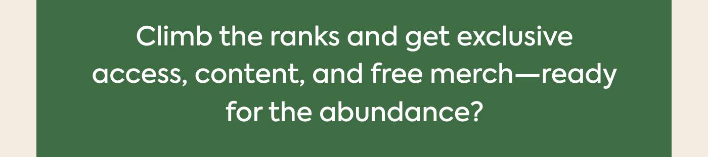 Climb the ranks and get exclusive access, content, and free merch—ready for the abundance?
