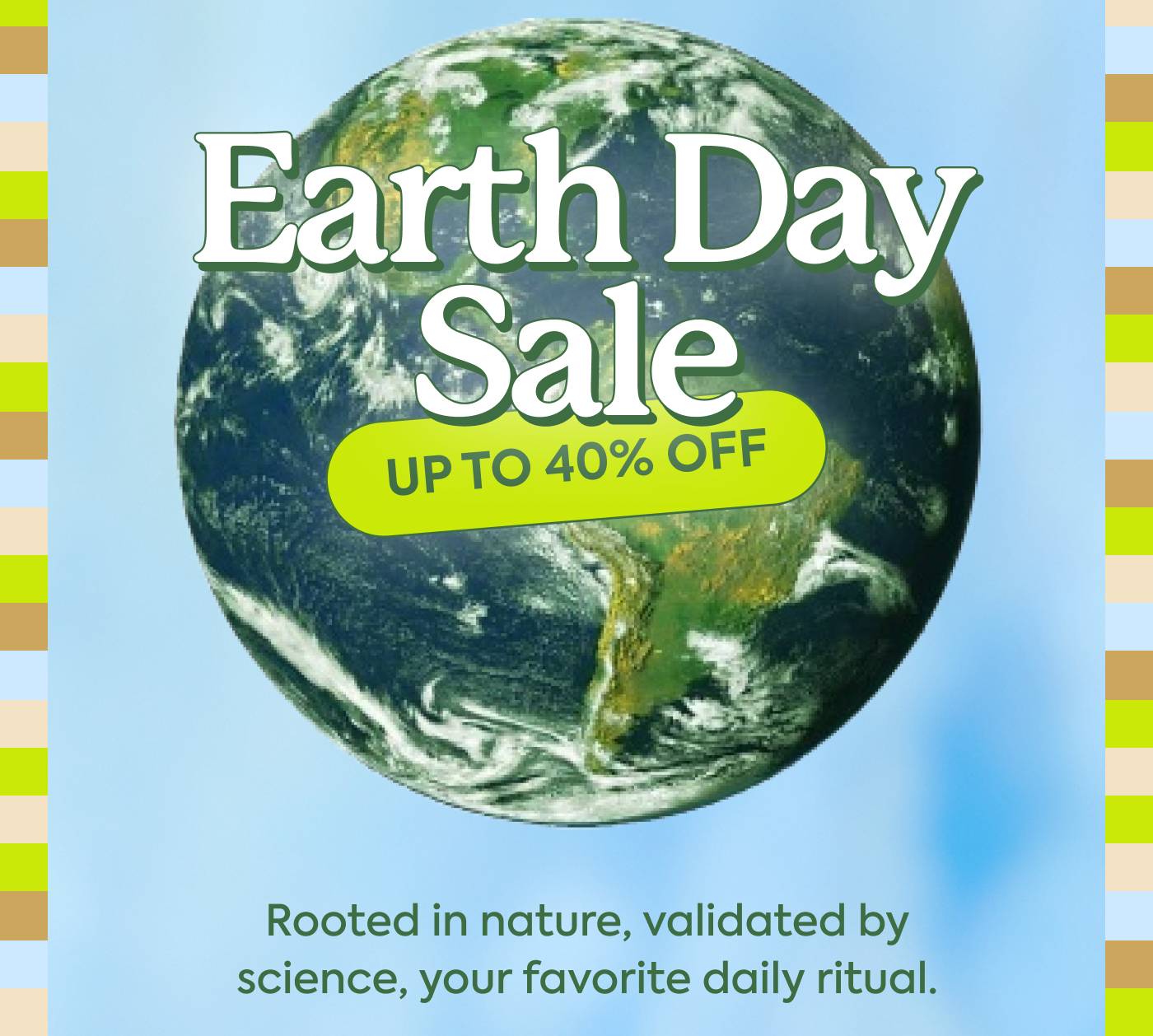 Earth Day Sale 20% OFF | Rooted in nature, validated by science, your favorite daily ritual