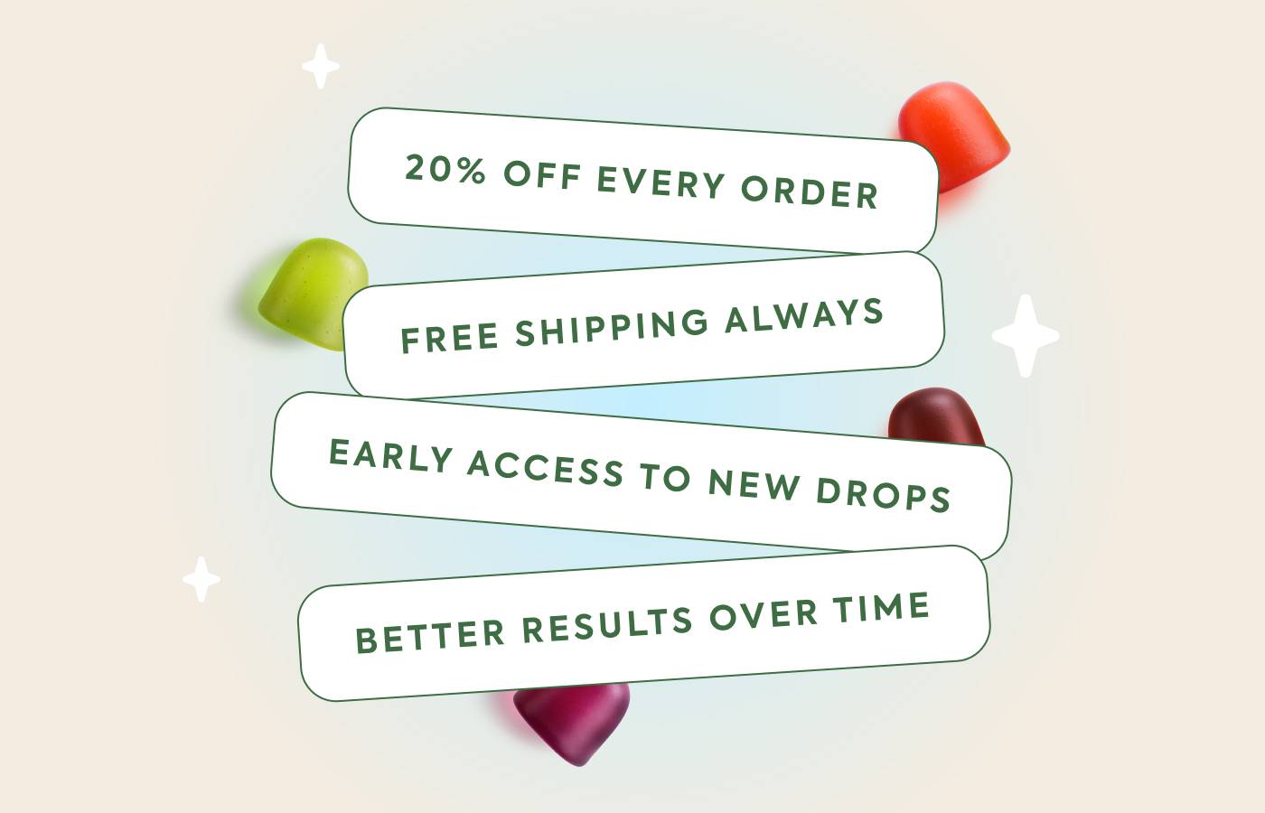 20% off every order Free shipping always Early access to new drops Better results over time